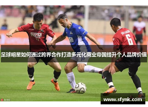 足球明星如何通过跨界合作打造多元化商业帝国提升个人品牌价值